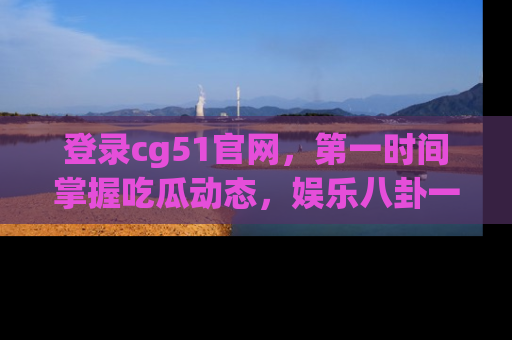 登录cg51官网，第一时间掌握吃瓜动态，娱乐八卦一网打尽！