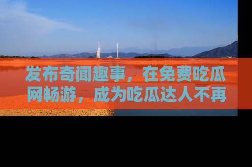 发布奇闻趣事，在免费吃瓜网畅游，成为吃瓜达人不再是梦！