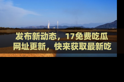 发布新动态，17免费吃瓜网址更新，快来获取最新吃瓜信息哦！