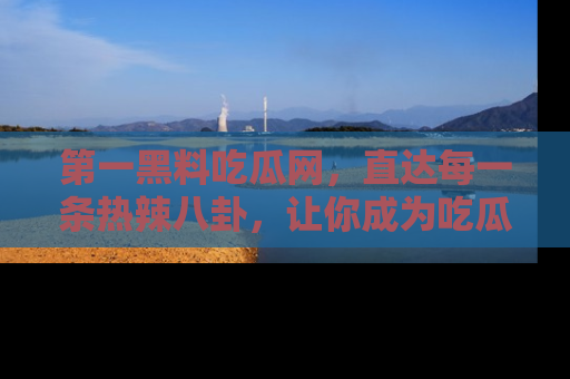 第一黑料吃瓜网，直达每一条热辣八卦，让你成为吃瓜达人！