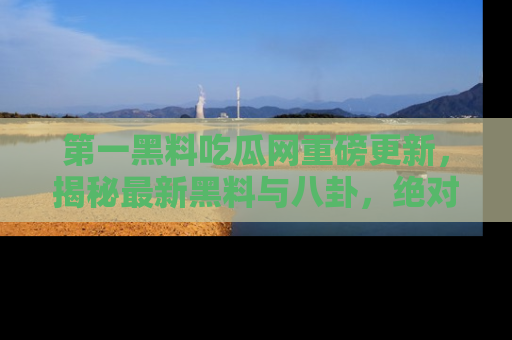 第一黑料吃瓜网重磅更新，揭秘最新黑料与八卦，绝对不容错过