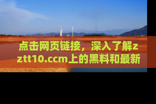 点击网页链接，深入了解zztt10.ccm上的黑料和最新消息！