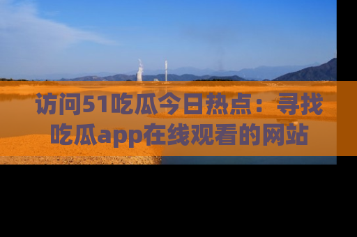 访问51吃瓜今日热点：寻找吃瓜app在线观看的网站