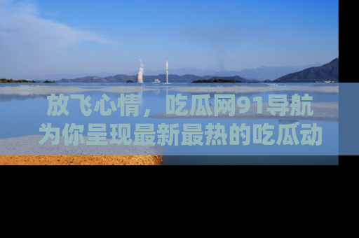 放飞心情，吃瓜网91导航为你呈现最新最热的吃瓜动态！