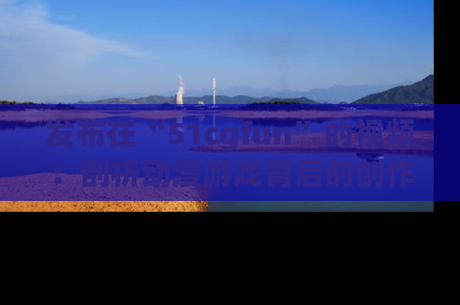 发布在“51cgfun”的视频：剖析动漫游戏背后的创作故事与文化意蕴！
