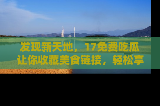 发现新天地，17免费吃瓜让你收藏美食链接，轻松享受美好生活