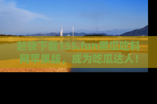 赶快下载155.fun黑瓜吃料网苹果版，成为吃瓜达人！