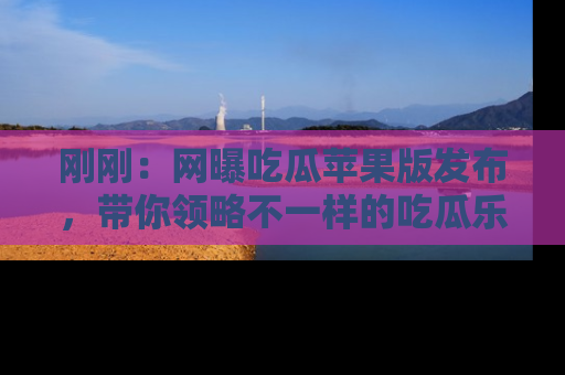 刚刚：网曝吃瓜苹果版发布，带你领略不一样的吃瓜乐趣！