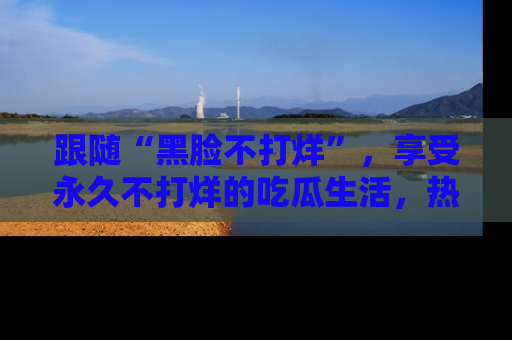 跟随“黑脸不打烊”，享受永久不打烊的吃瓜生活，热辣八卦不断