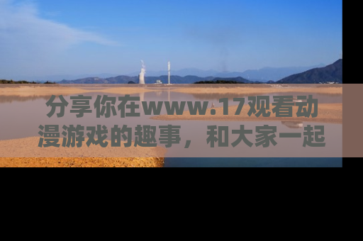 分享你在www.17观看动漫游戏的趣事，和大家一起探讨二次元魅力！