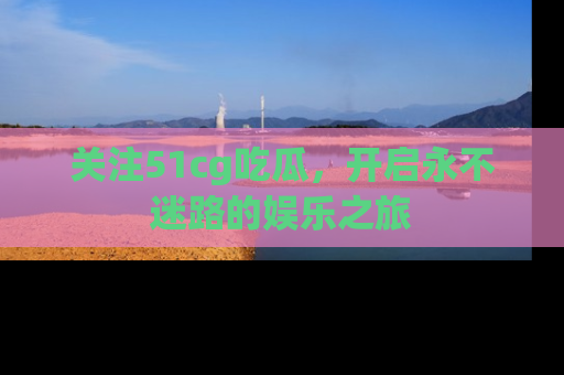 关注51cg吃瓜，开启永不迷路的娱乐之旅