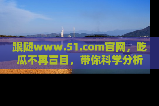 跟随www.51.com官网，吃瓜不再盲目，带你科学分析娱乐圈动态！