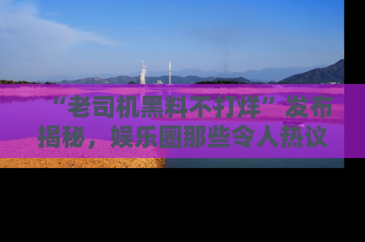 “老司机黑料不打烊”发布揭秘，娱乐圈那些令人热议的黑暗秘密！
