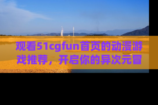 观看51cgfun首页的动漫游戏推荐，开启你的异次元冒险之旅！