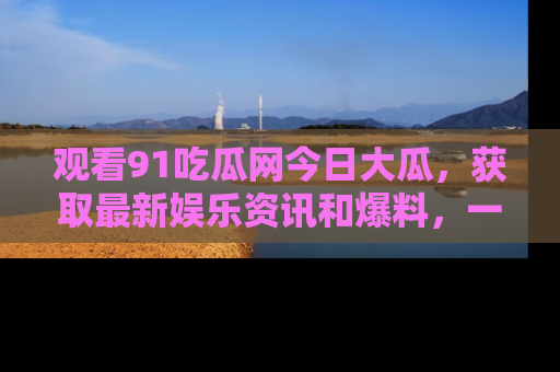 观看91吃瓜网今日大瓜，获取最新娱乐资讯和爆料，一起来围观！