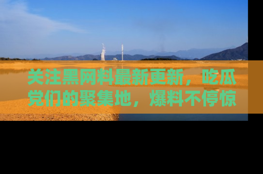 关注黑网料最新更新，吃瓜党们的聚集地，爆料不停惊喜连连！
