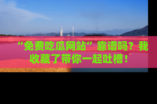 “免费吃瓜网站”靠谱吗？我收藏了带你一起吐槽！
