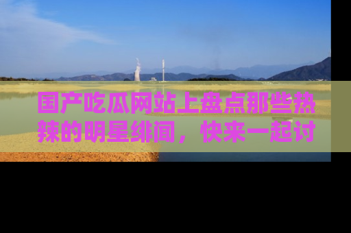 国产吃瓜网站上盘点那些热辣的明星绯闻，快来一起讨论吧！