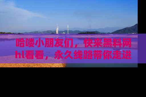 哈喽小朋友们，快来黑料网hl看看，永久线路带你走进吃瓜新天地！