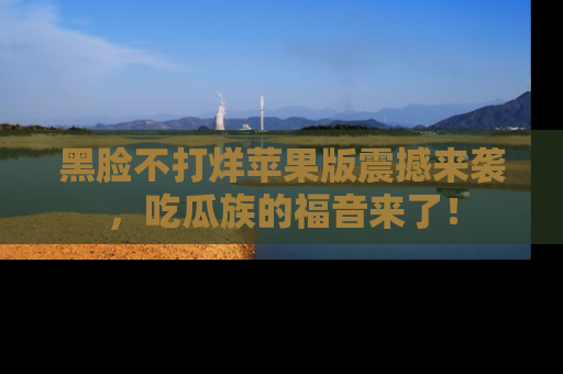 黑脸不打烊苹果版震撼来袭，吃瓜族的福音来了！