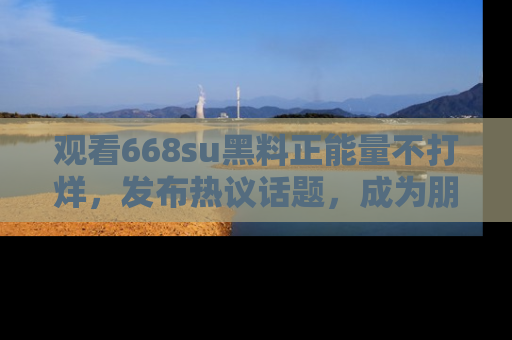 观看668su黑料正能量不打烊，发布热议话题，成为朋友圈焦点！