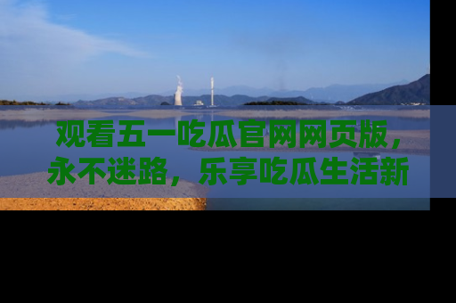 观看五一吃瓜官网网页版，永不迷路，乐享吃瓜生活新方式