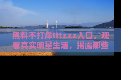 黑料不打烊tttzzz入口，观看真实明星生活，揭露那些不为人知的真相