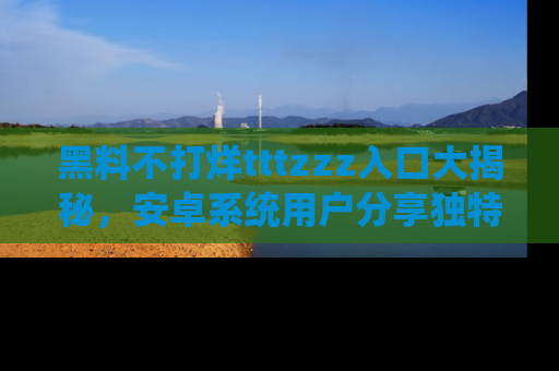黑料不打烊tttzzz入口大揭秘，安卓系统用户分享独特的获取方式！