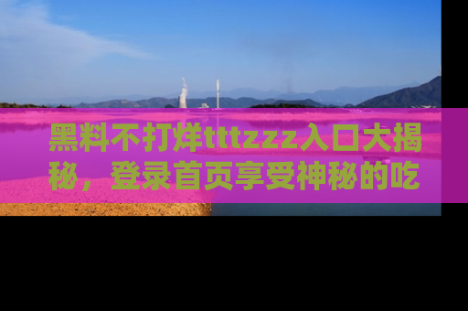 黑料不打烊tttzzz入口大揭秘，登录首页享受神秘的吃瓜时光，不容错过～
