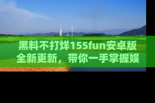 黑料不打烊155fun安卓版全新更新，带你一手掌握娱乐圈的秘密与八卦！