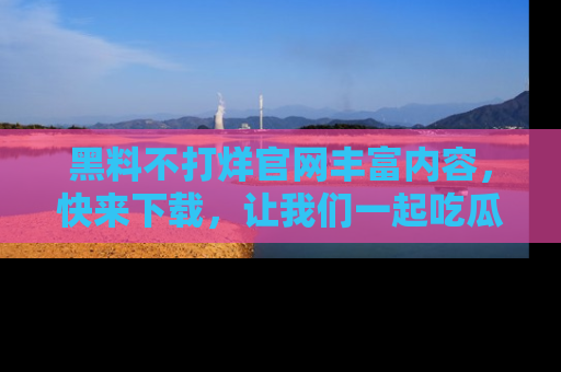 黑料不打烊官网丰富内容，快来下载，让我们一起吃瓜吧！