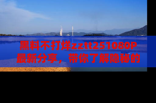 黑料不打烊zztt251080P最新分享，带你了解隐秘的明星生活和趣事