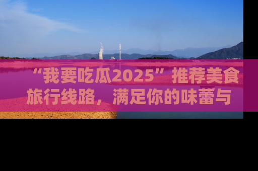 “我要吃瓜2025”推荐美食旅行线路，满足你的味蕾与好奇心