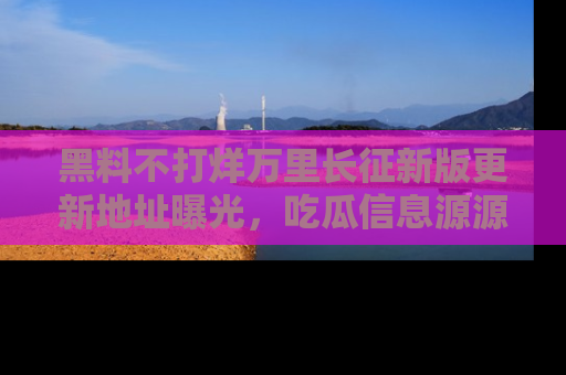 黑料不打烊万里长征新版更新地址曝光，吃瓜信息源源不断