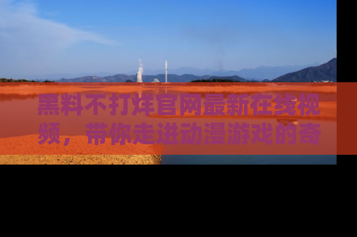 黑料不打烊官网最新在线视频，带你走进动漫游戏的奇幻与现实交汇处