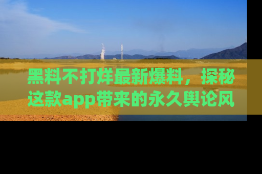 黑料不打烊最新爆料，探秘这款app带来的永久舆论风暴