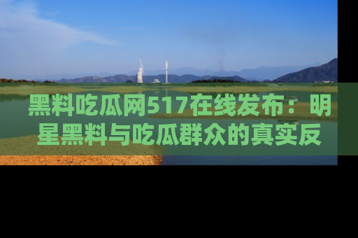 黑料吃瓜网517在线发布：明星黑料与吃瓜群众的真实反应