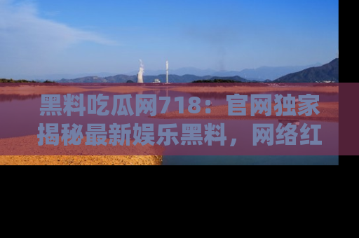 黑料吃瓜网718：官网独家揭秘最新娱乐黑料，网络红人齐聚一堂！