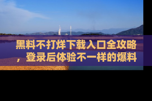 黑料不打烊下载入口全攻略，登录后体验不一样的爆料乐趣！