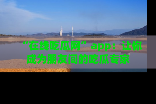 “在线吃瓜网”app：让你成为朋友间的吃瓜专家