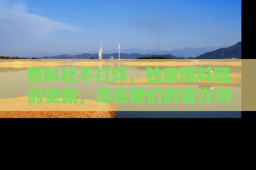 黑料社不打烊，独家爆料随时更新，尽在我们的官方网站网址！