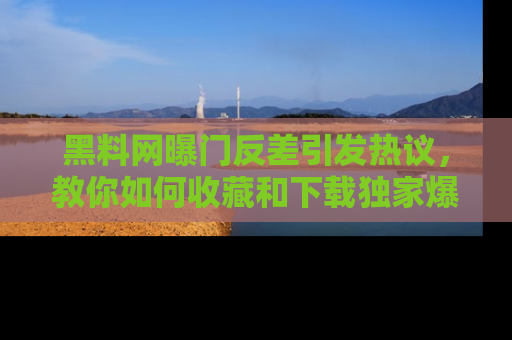 黑料网曝门反差引发热议，教你如何收藏和下载独家爆料