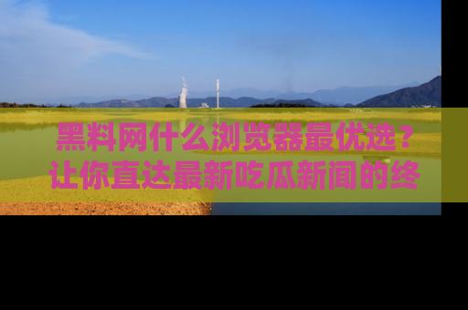 黑料网什么浏览器最优选？让你直达最新吃瓜新闻的终极指南！