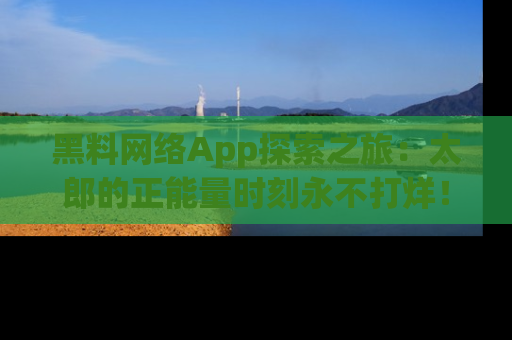 黑料网络App探索之旅：太郎的正能量时刻永不打烊！