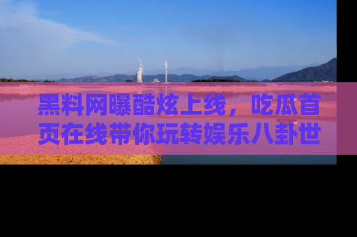 黑料网曝酷炫上线，吃瓜首页在线带你玩转娱乐八卦世界