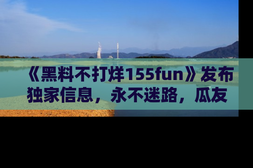 《黑料不打烊155fun》发布独家信息，永不迷路，瓜友们的最佳选择！