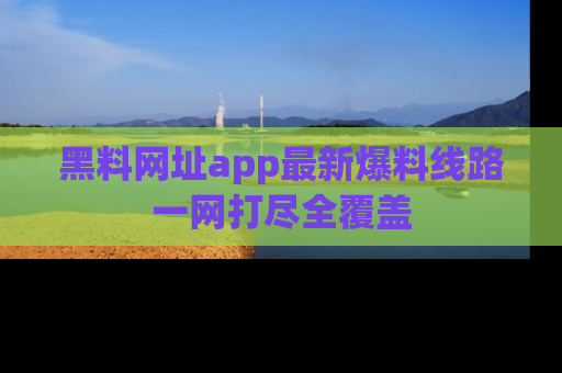 黑料网址app最新爆料线路一网打尽全覆盖