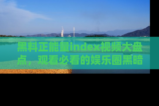 黑料正能量index视频大盘点，观看必看的娱乐圈黑暗与光明！