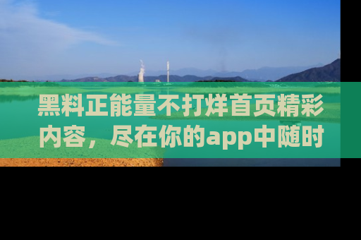 黑料正能量不打烊首页精彩内容，尽在你的app中随时观看