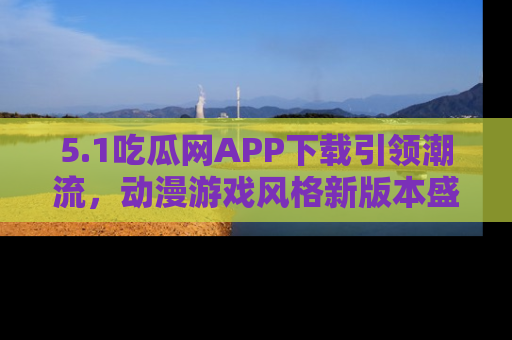 5.1吃瓜网APP下载引领潮流，动漫游戏风格新版本盛情发布！